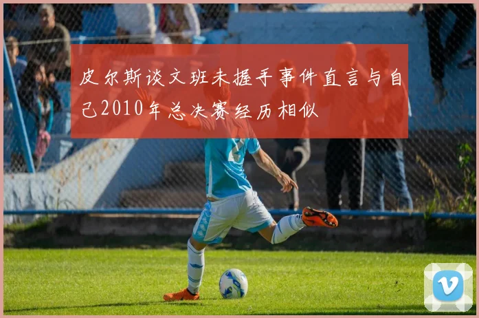 皮尔斯谈文班未握手事件直言与自己2010年总决赛经历相似