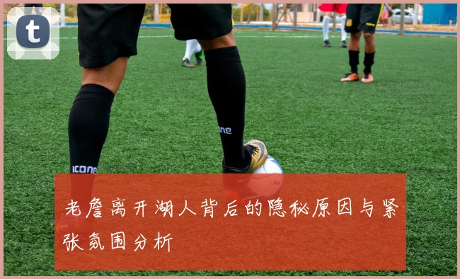 老詹离开湖人背后的隐秘原因与紧张氛围分析