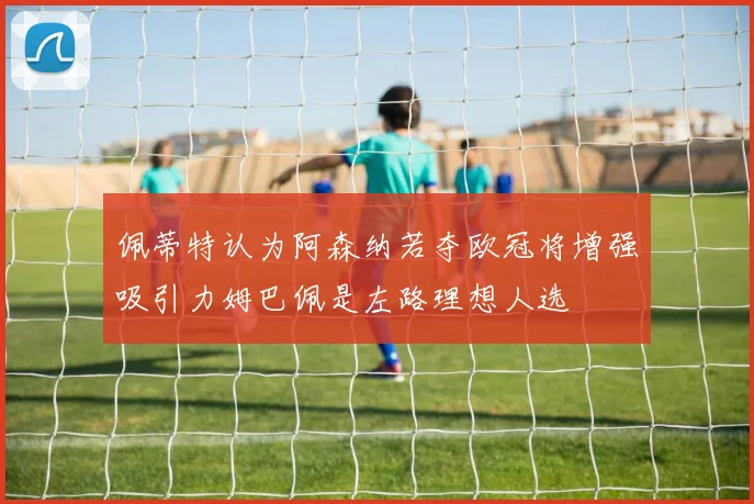 佩蒂特认为阿森纳若夺欧冠将增强吸引力姆巴佩是左路理想人选