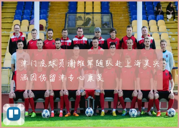 津门虎球员谢维军随队赴上海吴兴涵因伤留津专心康复