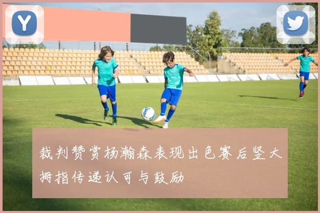裁判赞赏杨瀚森表现出色赛后竖大拇指传递认可与鼓励