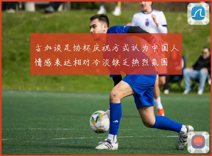 古加谈足协杯庆祝方式认为中国人情感表达相对冷淡缺乏热烈氛围