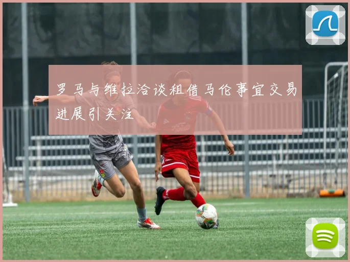 罗马与维拉洽谈租借马伦事宜交易进展引关注