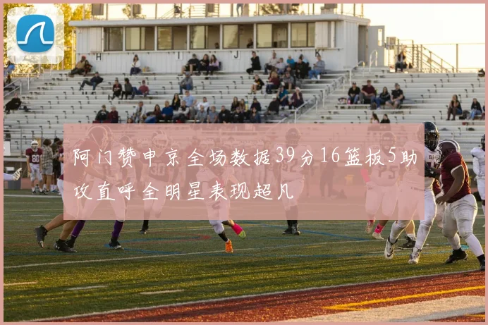 阿门赞申京全场数据39分16篮板5助攻直呼全明星表现超凡