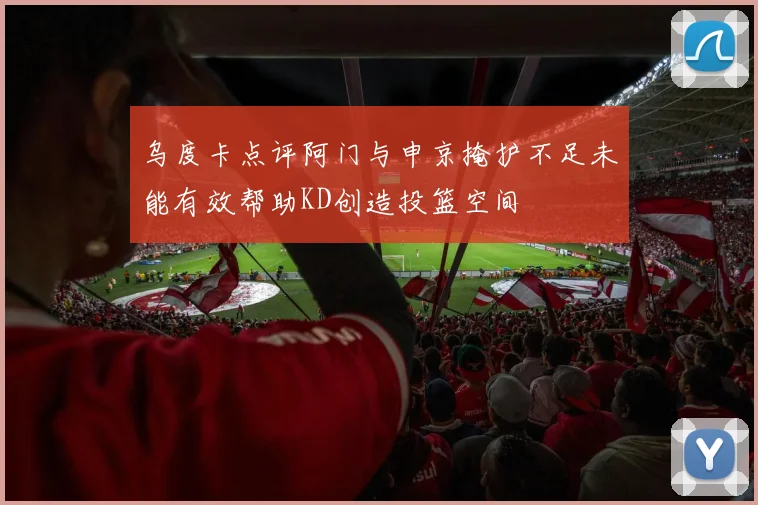 乌度卡点评阿门与申京掩护不足未能有效帮助KD创造投篮空间