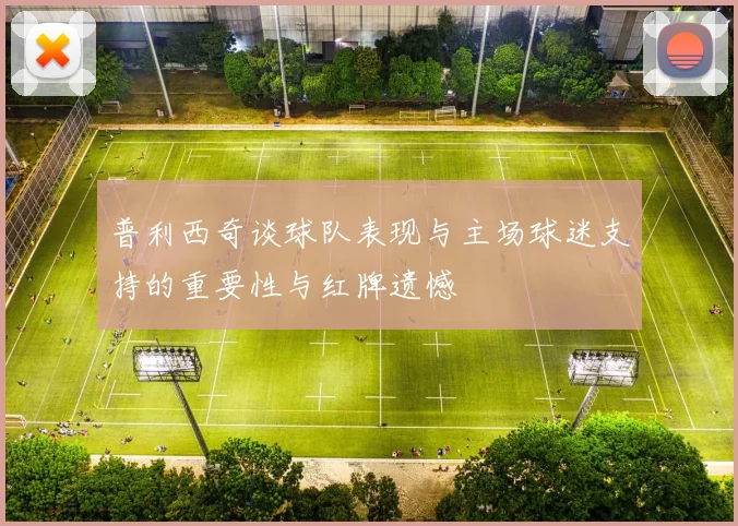 普利西奇谈球队表现与主场球迷支持的重要性与红牌遗憾