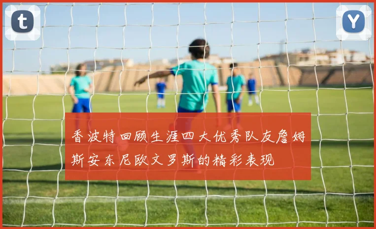 香波特回顾生涯四大优秀队友詹姆斯安东尼欧文罗斯的精彩表现