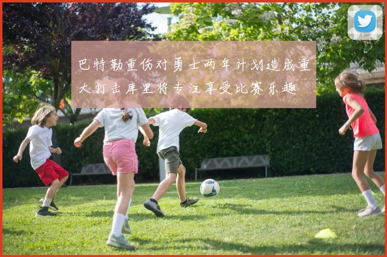 巴特勒重伤对勇士两年计划造成重大打击库里将专注享受比赛乐趣