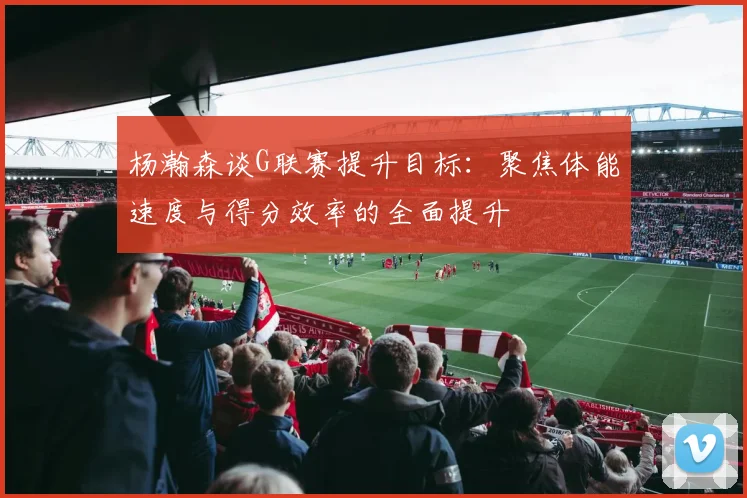 杨瀚森谈G联赛提升目标：聚焦体能速度与得分效率的全面提升