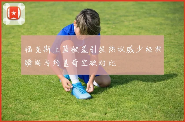 福克斯上篮被盖引发热议威少经典瞬间与约基奇空砍对比